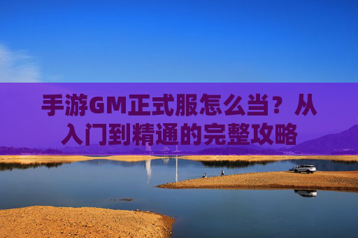 手游GM正式服怎么当?从入门到精通的完整攻略