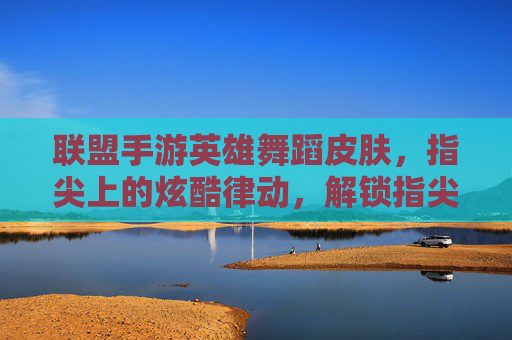 联盟手游英雄舞蹈皮肤,指尖上的炫酷律动,解锁指尖上的峡谷新风尚