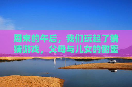 周末的午后，我们玩起了猜猜游戏，父母与儿女的甜蜜互猜，周末午后，父母与儿女的甜蜜猜猜游戏
