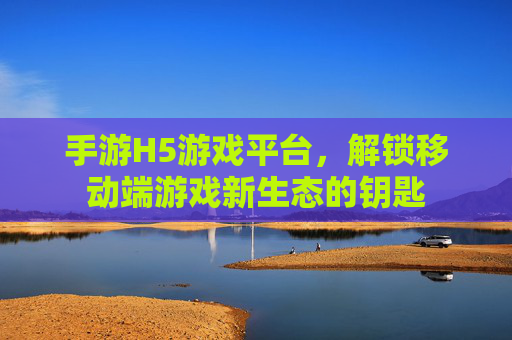 手游H5游戏平台,解锁移动端游戏新生态的钥匙