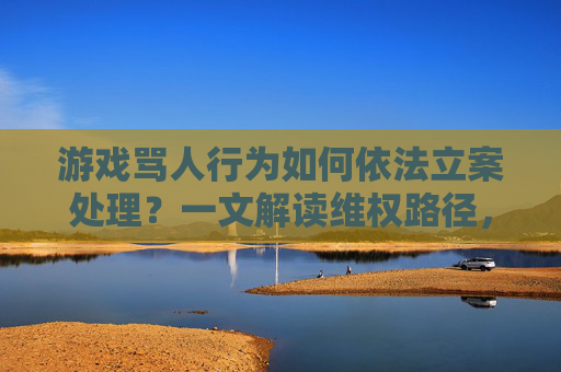 游戏骂人行为如何依法立案处理?一文解读维权路径,游戏骂人行为如何依法立案处理?一文解读维权路径