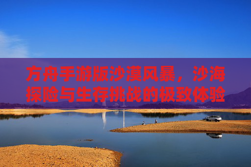 方舟手游版沙漠风暴,沙海探险与生存挑战的极致体验