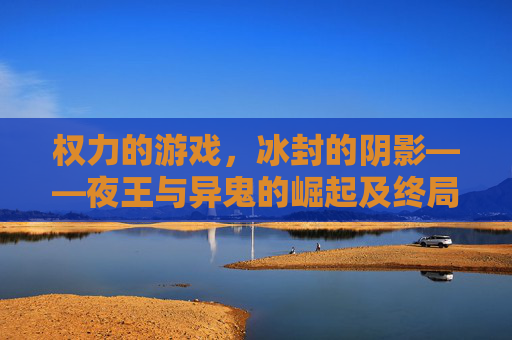 权力的游戏,冰封的阴影——夜王与异鬼的崛起及终局之战,权力的游戏,冰封的阴影——夜王与异鬼的崛起及终局之战