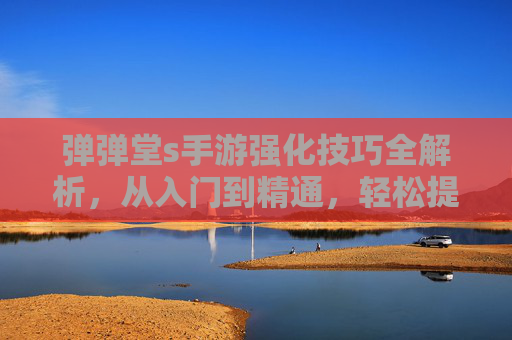 弹弹堂s手游强化技巧全解析,从入门到精通,轻松提升战力