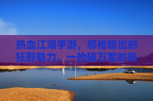 热血江湖手游,邪枪输出的狂野魅力,一枪破万军的热血征途