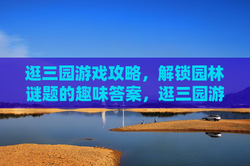 逛三园游戏攻略,解锁园林谜题的趣味答案,逛三园游戏攻略,解锁园林谜题的趣味答案