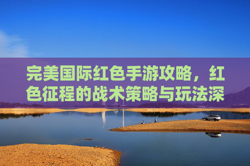 完美国际红色手游攻略,红色征程的战术策略与玩法深度解析