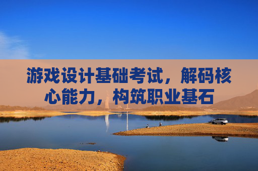 游戏设计基础考试,解码核心能力,构筑职业基石