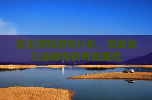 自主游戏游戏计划,激发幼儿主体性的有效路径