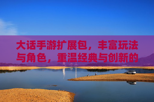大话手游扩展包,丰富玩法与角色,重温经典与创新的完美融合