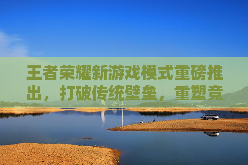 王者荣耀新游戏模式重磅推出，打破传统壁垒，重塑竞技乐趣新篇章