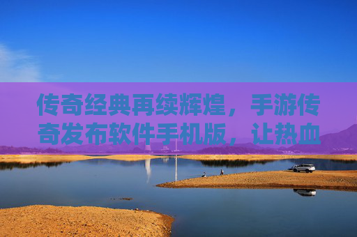 传奇经典再续辉煌,手游传奇发布软件手机版,让热血战斗与财富自由触手可及