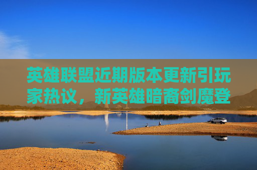 英雄联盟近期版本更新引玩家热议,新英雄暗裔剑魔登场,机制调整引发讨论