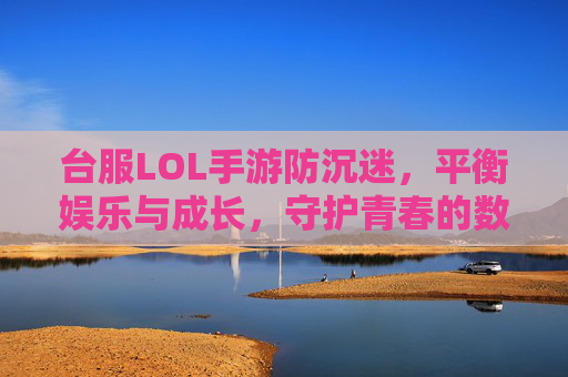 台服LOL手游防沉迷，平衡娱乐与成长，守护青春的数字边界