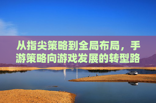 从指尖策略到全局布局,手游策略向游戏发展的转型路径探析,从指尖策略到全局布局,手游策略向游戏发展的转型路径探析