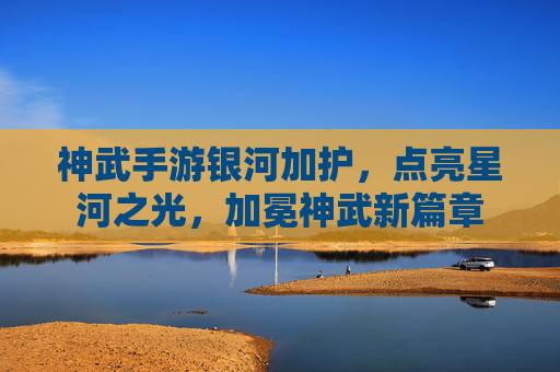 神武手游银河加护，点亮星河之光，加冕神武新篇章