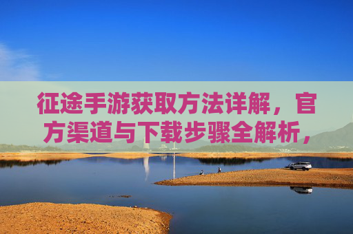 征途手游获取方法详解,官方渠道与下载步骤全解析,征途手游获取方法详解,官方渠道与下载步骤全解析