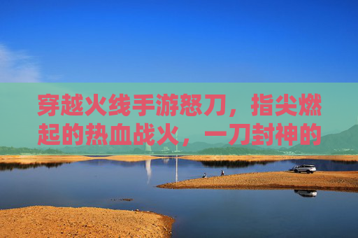穿越火线手游怒刀,指尖燃起的热血战火,一刀封神的极致体验