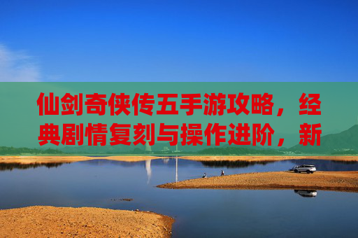 仙剑奇侠传五手游攻略,经典剧情复刻与操作进阶,新手必看全攻略