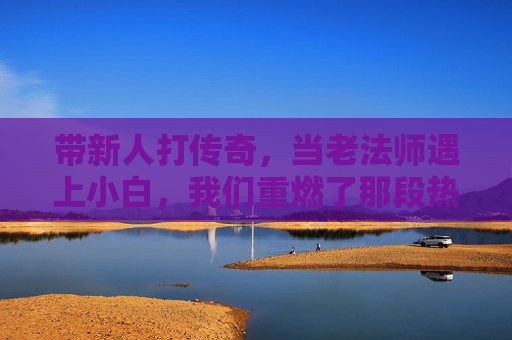 带新人打传奇,当老法师遇上小白,我们重燃了那段热血的岁月,带新人打传奇,老法师遇上小白,重燃热血的岁月
