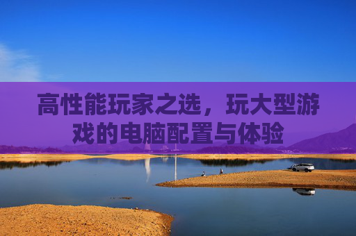 高性能玩家之选,玩大型游戏的电脑配置与体验