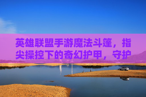 英雄联盟手游魔法斗篷,指尖操控下的奇幻护甲,守护英雄的神秘屏障