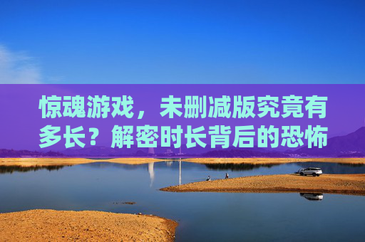 惊魂游戏,未删减版究竟有多长?解密时长背后的恐怖细节与制作工艺