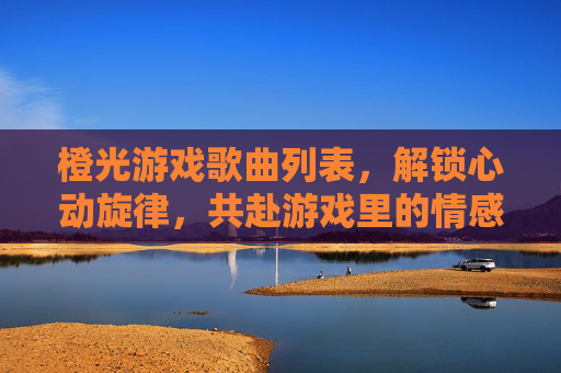 橙光游戏歌曲列表,解锁心动旋律,共赴游戏里的情感旅程,橙光游戏歌曲列表,解锁心动旋律,共赴游戏里的情感旅程