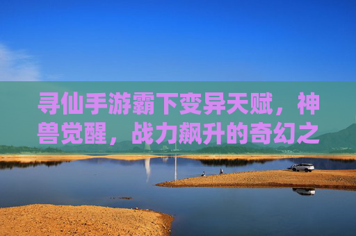寻仙手游霸下变异天赋,神兽觉醒,战力飙升的奇幻之旅