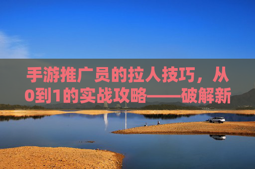 手游推广员的拉人技巧,从0到1的实战攻略——破解新手拉人困境的秘诀,手游推广员拉人技巧,从0到1实战攻略,破解新手拉人困境的秘诀