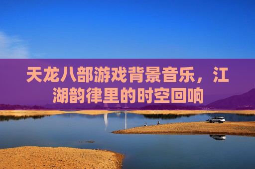 天龙八部游戏背景音乐,江湖韵律里的时空回响
