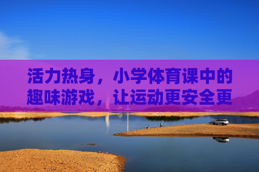 活力热身，小学体育课中的趣味游戏，让运动更安全更开心