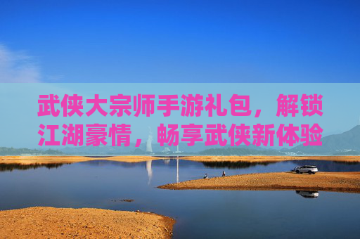 武侠大宗师手游礼包,解锁江湖豪情,畅享武侠新体验