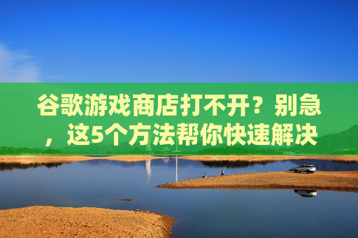 谷歌游戏商店打不开?别急,这5个方法帮你快速解决,谷歌游戏商店打不开?别急,这5个方法帮你快速解决