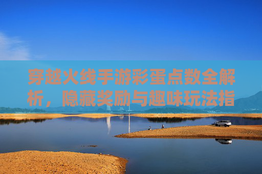 穿越火线手游彩蛋点数全解析，隐藏奖励与趣味玩法指南，穿越火线手游彩蛋点数全解析，隐藏奖励与趣味玩法指南