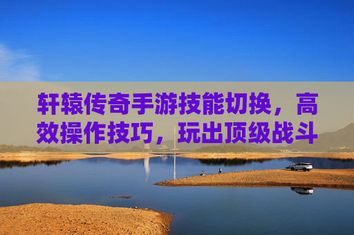 轩辕传奇手游技能切换，高效操作技巧，玩出顶级战斗体验