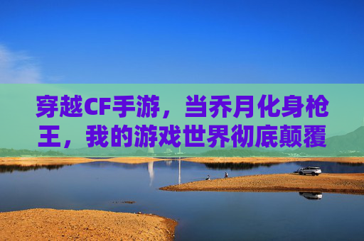 穿越CF手游,当乔月化身枪王,我的游戏世界彻底颠覆!