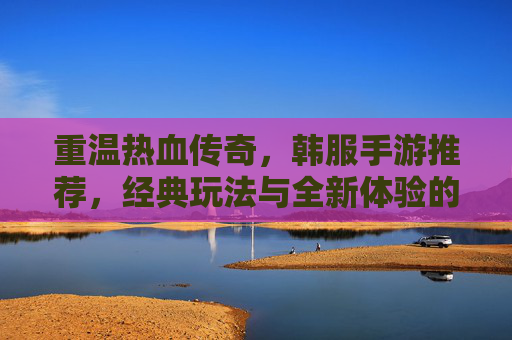 重温热血传奇,韩服手游推荐,经典玩法与全新体验的完美融合——那些让你重燃热血的传奇手游