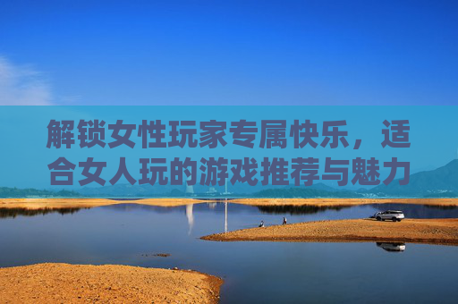 解锁女性玩家专属快乐,适合女人玩的游戏推荐与魅力解析,解锁女性玩家专属快乐,适合女性玩的游戏推荐与魅力解析