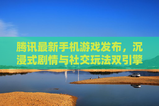 腾讯最新手机游戏发布，沉浸式剧情与社交玩法双引擎驱动，开启移动端游戏新体验，腾讯最新手机游戏发布，沉浸式剧情与社交玩法双引擎驱动，开启移动端游戏新体验