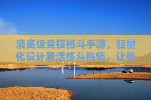 消费级竞技格斗手游,轻量化设计激活格斗热情,让热血竞技触手可及