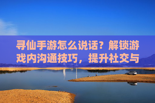 寻仙手游怎么说话?解锁游戏内沟通技巧,提升社交与团队协作效率,寻仙手游如何说话?解锁游戏内沟通技巧,提升社交与团队协作效率