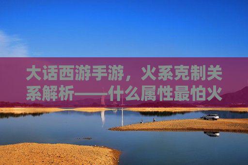 大话西游手游,火系克制关系解析——什么属性最怕火,实战技巧全攻略,大话西游手游火系克制关系解析,什么属性最怕火,实战技巧全攻略