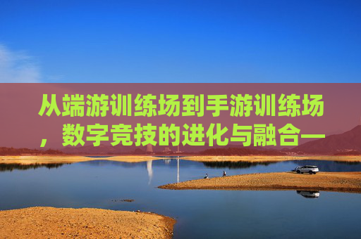 从端游训练场到手游训练场,数字竞技的进化与融合——关于手游训练场与端游的深度思考