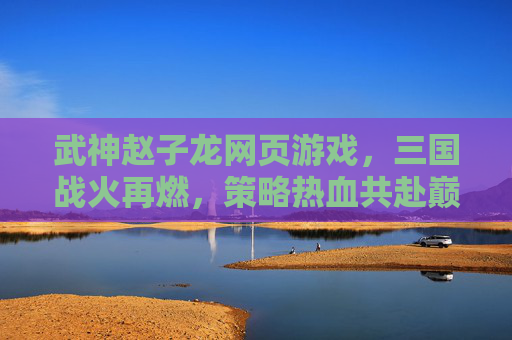 武神赵子龙网页游戏，三国战火再燃，策略热血共赴巅峰，武神赵子龙，三国战火再燃，策略热血共赴巅峰