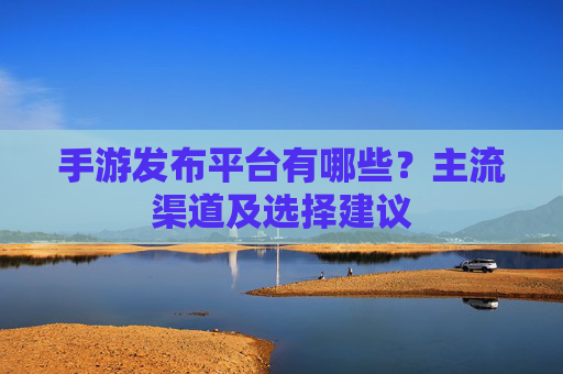 手游发布平台有哪些?主流渠道及选择建议