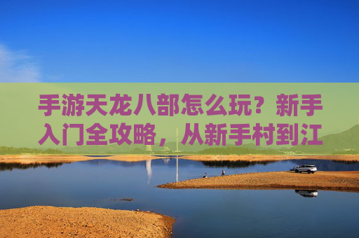 手游天龙八部怎么玩？新手入门全攻略，从新手村到江湖的进阶之路，手游天龙八部怎么玩？新手入门全攻略，从新手村到江湖的进阶之路