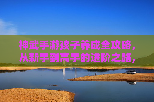 神武手游孩子养成全攻略，从新手到高手的进阶之路，神武手游孩子养成全攻略，从新手到高手的进阶之路