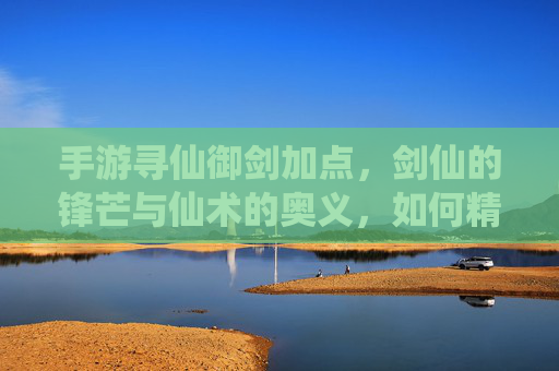 手游寻仙御剑加点,剑仙的锋芒与仙术的奥义,如何精准提升战斗力?