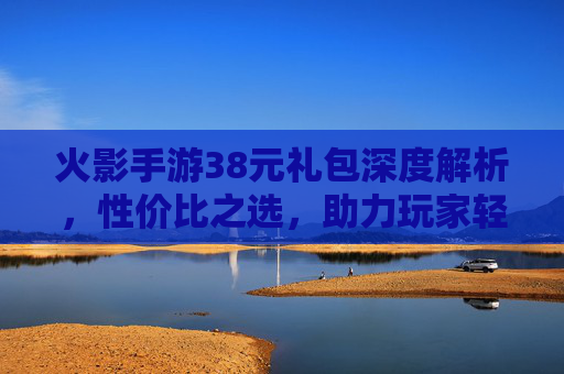 火影手游38元礼包深度解析,性价比之选,助力玩家轻松上分,火影手游38元礼包深度解析,性价比之选,助力轻松上分